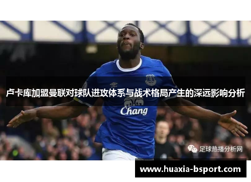 卢卡库加盟曼联对球队进攻体系与战术格局产生的深远影响分析 卢卡库加盟曼联对球队进攻体系与战术格局产生的深远影响分析