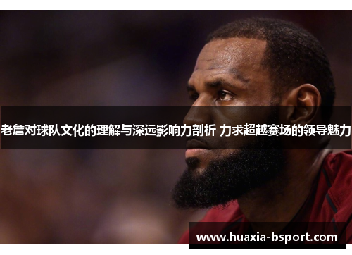 老詹对球队文化的理解与深远影响力剖析 力求超越赛场的领导魅力