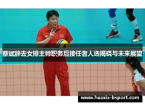 蔡斌辞去女排主帅职务后接任者人选揭晓与未来展望