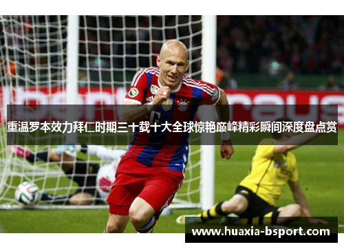 重温罗本效力拜仁时期三十载十大全球惊艳巅峰精彩瞬间深度盘点赏