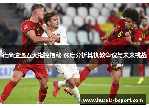 德尚遭遇五大指控揭秘 深度分析其执教争议与未来挑战 德尚遭遇五大指控揭秘 深度分析其执教争议与未来挑战