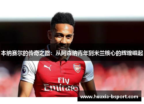 本纳赛尔的传奇之路：从阿森纳青年到米兰核心的辉煌崛起