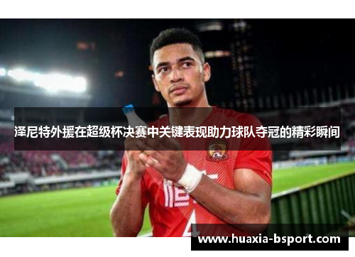 泽尼特外援在超级杯决赛中关键表现助力球队夺冠的精彩瞬间