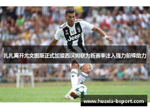 扎扎离开尤文图斯正式加盟西汉姆联为新赛季注入强力前锋助力