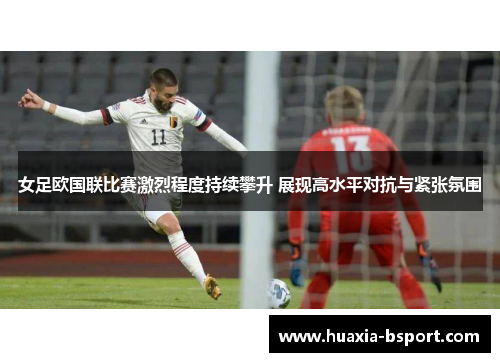女足欧国联比赛激烈程度持续攀升 展现高水平对抗与紧张氛围